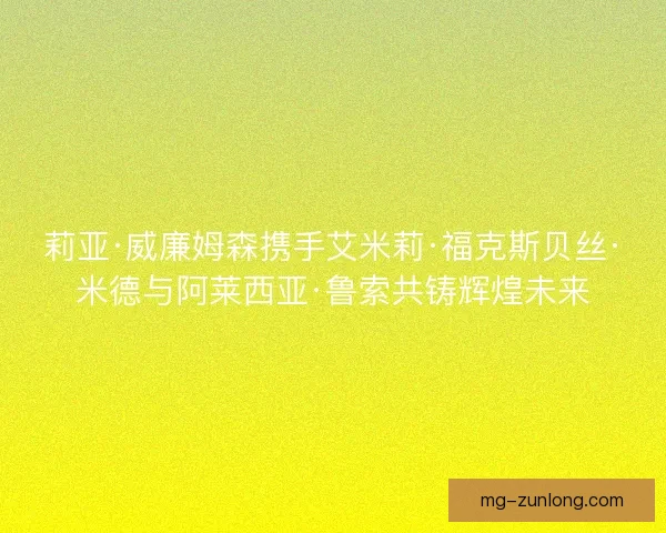 莉亚·威廉姆森携手艾米莉·福克斯贝丝·米德与阿莱西亚·鲁索共铸辉煌未来