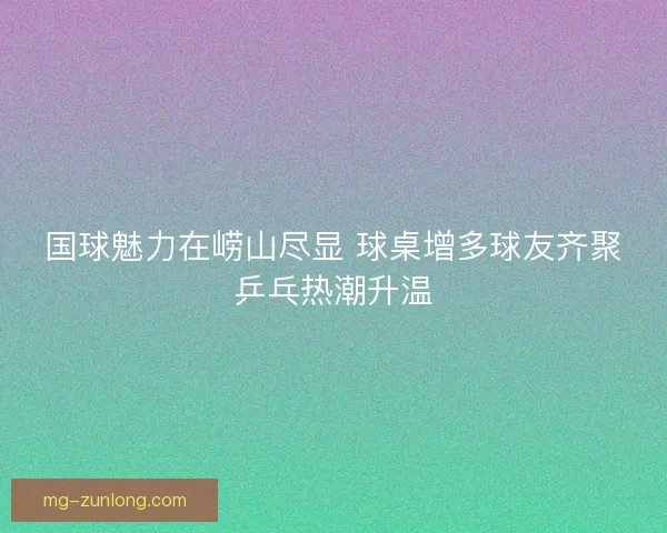 国球魅力在崂山尽显 球桌增多球友齐聚乒乓热潮升温