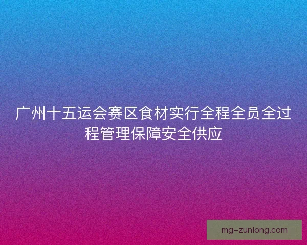 广州十五运会赛区食材实行全程全员全过程管理保障安全供应