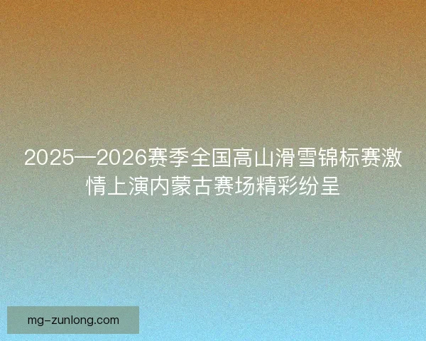 2025—2026赛季全国高山滑雪锦标赛激情上演内蒙古赛场精彩纷呈