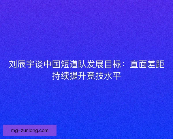 刘辰宇谈中国短道队发展目标：直面差距持续提升竞技水平