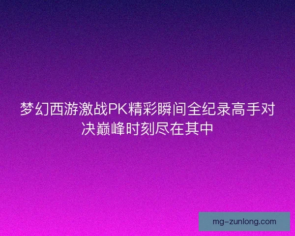 梦幻西游激战PK精彩瞬间全纪录高手对决巅峰时刻尽在其中