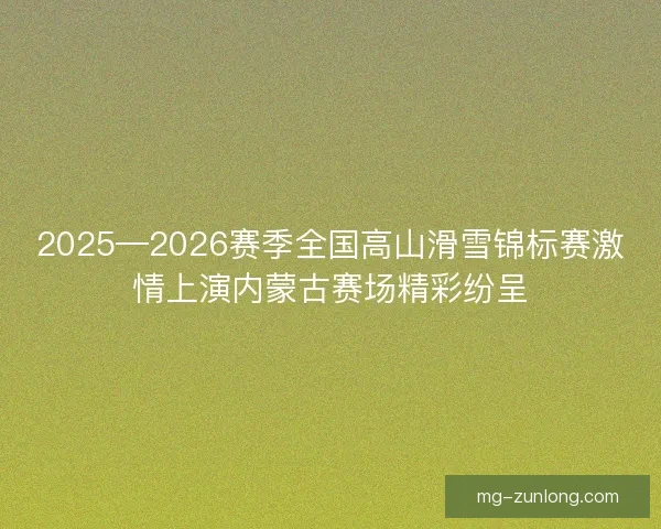 2025—2026赛季全国高山滑雪锦标赛激情上演内蒙古赛场精彩纷呈