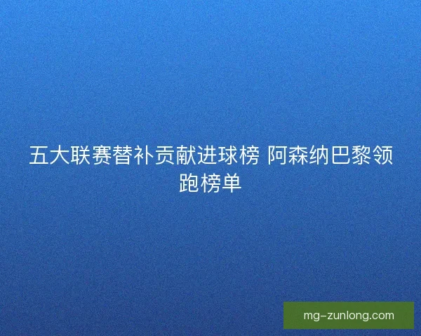 五大联赛替补贡献进球榜 阿森纳巴黎领跑榜单
