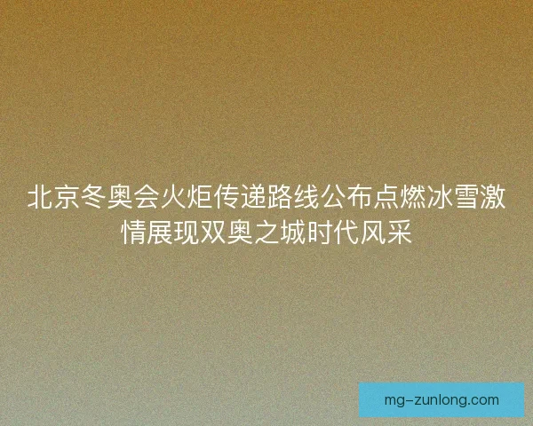 北京冬奥会火炬传递路线公布点燃冰雪激情展现双奥之城时代风采
