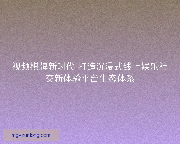 视频棋牌新时代 打造沉浸式线上娱乐社交新体验平台生态体系
