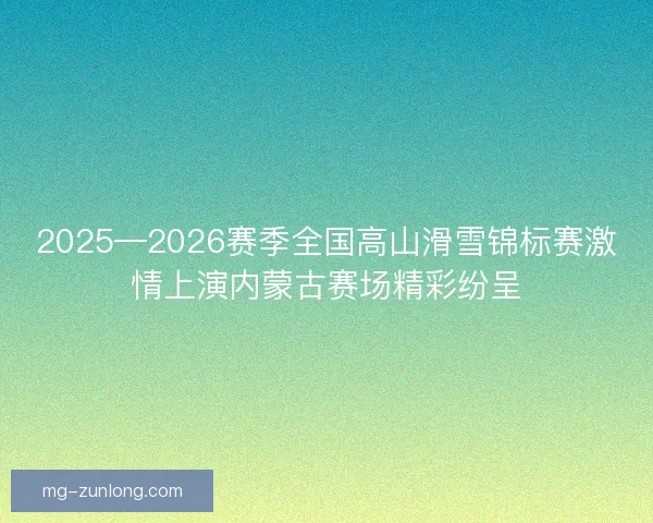 2025—2026赛季全国高山滑雪锦标赛激情上演内蒙古赛场精彩纷呈