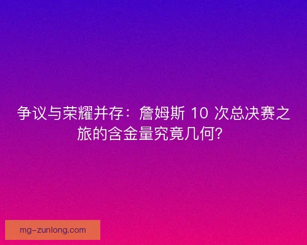 争议与荣耀并存：詹姆斯 10 次总决赛之旅的含金量究竟几何？