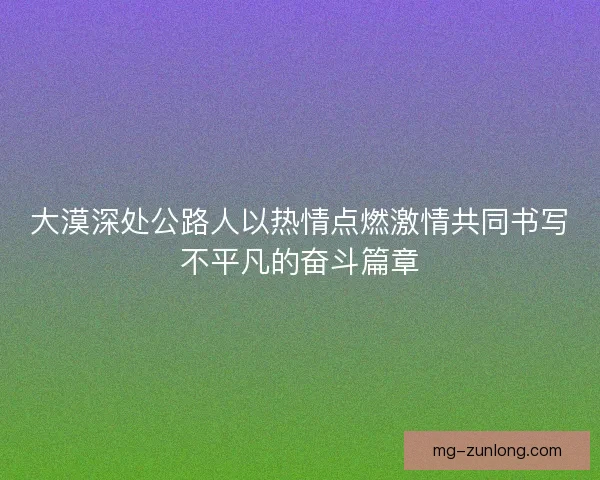 大漠深处公路人以热情点燃激情共同书写不平凡的奋斗篇章