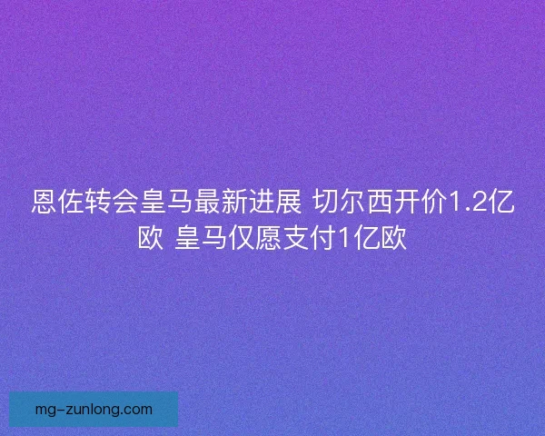恩佐转会皇马最新进展 切尔西开价1.2亿欧 皇马仅愿支付1亿欧