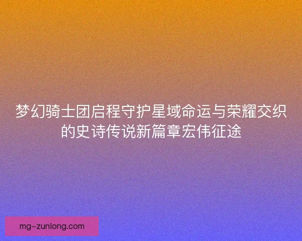 梦幻骑士团启程守护星域命运与荣耀交织的史诗传说新篇章宏伟征途