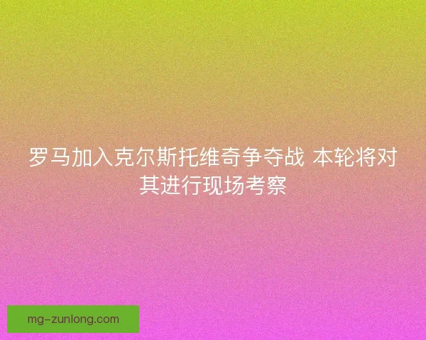 罗马加入克尔斯托维奇争夺战 本轮将对其进行现场考察