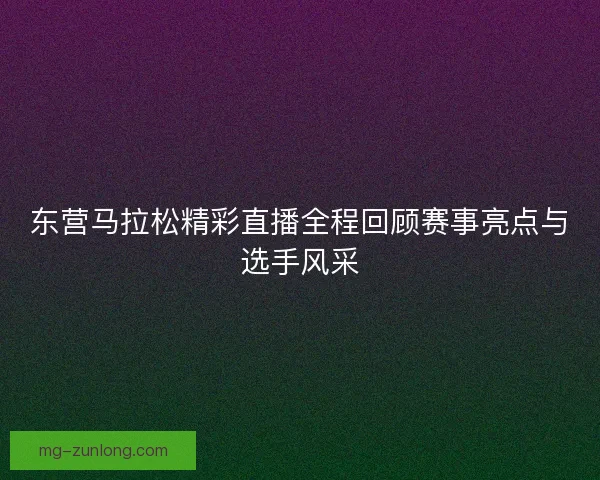 东营马拉松精彩直播全程回顾赛事亮点与选手风采