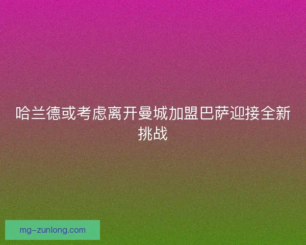 哈兰德或考虑离开曼城加盟巴萨迎接全新挑战