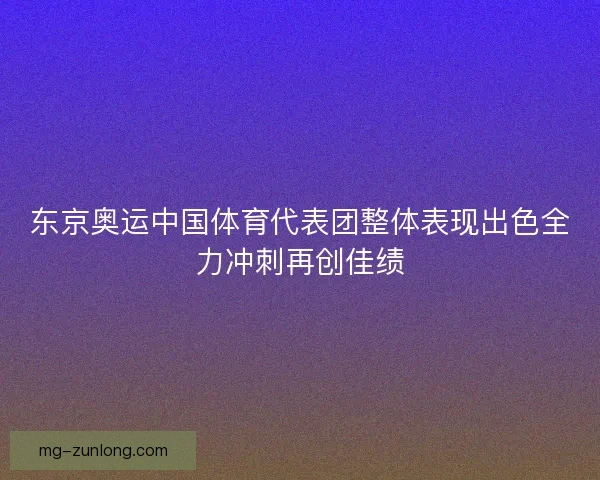 东京奥运中国体育代表团整体表现出色全力冲刺再创佳绩