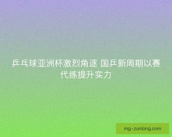 乒乓球亚洲杯激烈角逐 国乒新周期以赛代练提升实力